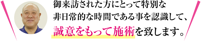 御来訪された方にとって特別な非日常的な時間である事を認識して、誠意をもって施術を致します。