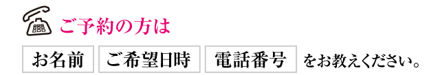 ご予約の方はお名前、ご希望日時、電話番号をお教えください。