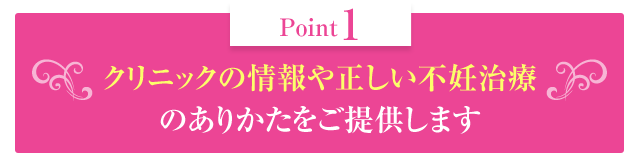 クリニックの情報や正しい不妊治療のありかたをご提供します